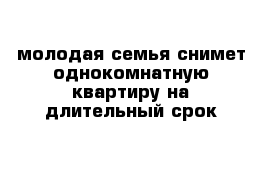 молодая семья снимет однокомнатную квартиру на длительный срок  